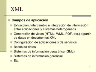 XML
 Campos de aplicación
  Extracción, Intercambio e integración de información
     entre aplicaciones y sistemas heterogéneos
    Generación de vistas (HTML, WML, PDF, etc.) a partir
     de datos en documentos XML
    Configuración de aplicaciones y de servicios
    Bases de datos
    Sistemas de información geográfica (GML)
    Sistemas de información gerencial
    Etc.
                                                          7
 