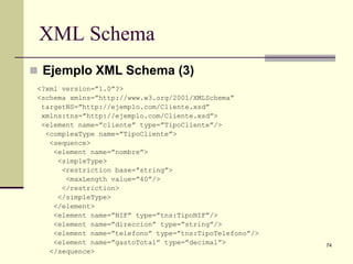 XML Schema
 Ejemplo XML Schema (3)
 <?xml version=”1.0”?>
 <schema xmlns=”http://www.w3.org/2001/XMLSchema”
  targetNS=”http://ejemplo.com/Cliente.xsd”
  xmlns:tns=”http://ejemplo.com/Cliente.xsd”>
  <element name=”cliente” type=”TipoCliente”/>
   <complexType name=”TipoCliente”>
    <sequence>
     <element name=”nombre”>
      <simpleType>
       <restriction base=”string”>
        <maxLength value=”40”/>
       </restriction>
      </simpleType>
     </element>
     <element name=”NIF” type=”tns:TipoNIF”/>
     <element name=”direccion” type=”string”/>
     <element name=”telefono” type=”tns:TipoTelefono”/>
     <element name=”gastoTotal” type=”decimal”>           74
    </sequence>
 