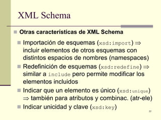 XML Schema
 Otras características de XML Schema

  Importación de esquemas (xsd:import) ⇒
   incluir elementos de otros esquemas con
   distintos espacios de nombres (namespaces)
  Redefinición de esquemas (xsd:redefine) ⇒
   similar a include pero permite modificar los
   elementos incluidos
  Indicar que un elemento es único (xsd:unique)
   ⇒ también para atributos y combinac. (atr-ele)
  Indicar unicidad y clave (xsd:key)
                                               77
 