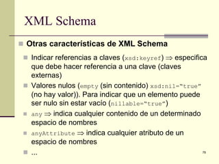 XML Schema
 Otras características de XML Schema
  Indicar referencias a claves (xsd:keyref) ⇒ especifica
   que debe hacer referencia a una clave (claves
   externas)
  Valores nulos (empty (sin contenido) xsd:nil=“true”
   (no hay valor)). Para indicar que un elemento puede
   ser nulo sin estar vacío (nillable=“true”)
  any ⇒ indica cualquier contenido de un determinado
   espacio de nombres
  anyAttribute ⇒ indica cualquier atributo de un
   espacio de nombres
  ...                                                 78
 