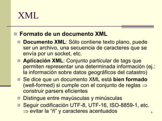 XML
 Formato de un documento XML
  Documento XML: Sólo contiene texto plano, puede
     ser un archivo, una secuencia de caracteres que se
     envía por un socket, etc.
    Aplicación XML: Conjunto particular de tags que
     permiten representar una determinada información (ej.:
     la información sobre datos geográficos del catastro)
    Se dice que un documento XML está bien formado
     (well-formed) si cumple con el conjunto de reglas ⇒
     construir parsers eficientes
    Distingue entre mayúsculas y minúsculas
    Seguir codificación UTF-8, UTF-16, ISO-8859-1, etc.
     ⇒ evitar la “ñ” y caracteres acentuados              9
 