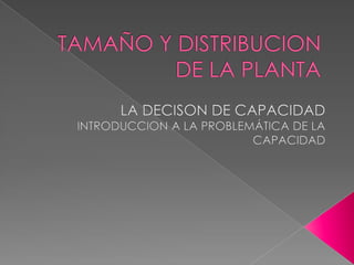 TAMAÑO Y DISTRIBUCION DE LA PLANTA 	LA DECISON DE CAPACIDAD INTRODUCCION A LA PROBLEMÁTICA DE LA CAPACIDAD 