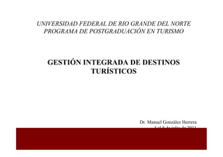 UNIVERSIDAD FEDERAL DE RIO GRANDE DEL NORTE
  PROGRAMA DE POSTGRADUACIÓN EN TURISMO



   GESTIÓN INTEGRADA DE DESTINOS
             TURÍSTICOS




                            Dr. Manuel González Herrera
                                  4 al 8 de julio de 2011
 