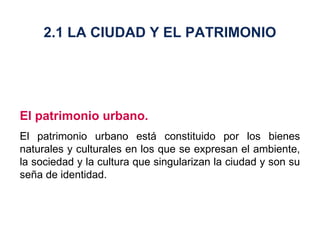 El patrimonio urbano. El patrimonio urbano está constituido por los bienes naturales y culturales en los que se expresan el ambiente, la sociedad y la cultura que singularizan la ciudad y son su seña de identidad. 2.1 LA CIUDAD Y EL PATRIMONIO 