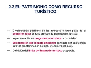 Consideración prioritaria de los intereses a largo plazo de la  población local  en todo proceso de planificación turística. Implementación de  programas educativos  a los turistas. Minimización del impacto ambiental  generado por la afluencia turística (contaminación del aire, impacto visual, etc.). Definición del  límite de desarrollo turístico  aceptable. 2.2 EL PATRIMONIO COMO RECURSO TURÍSTICO 