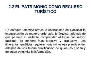 Un enfoque temático ofrece la oportunidad de planificar la interpretación de manera ordenada, jerárquica, además de que permite al visitante comprender el lugar con mayor facilidad, de manera mas atractiva y productiva. Los itinerarios temáticos requieren una minuciosa planificación, además de una buena cualificación de quien los diseña y de quien transmite la información. 2.2 EL PATRIMONIO COMO RECURSO TURÍSTICO 