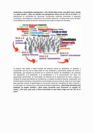 tendencias y necesidades emergentes?, ¿Por dónde debo iniciar, qué debo hacer, dónde
o a quién acudir?. ¿Qué me impide una apropiación eficaz de las TIC en el aula?, sin
desconocer la necesidad de reconocer condiciones externas asociadas a aspectos
normativos, tecnológicos y educativos de carácter Nacional e Institucional como también
la de reflexionar acerca la acción vocacional que inspira el ejercicio formador.




La actitud más loable y hasta humilde del docente actual es declararse un aprendiz y
comprender que hoy día se debe estar en una constante y permanente actitud de crítica y
aprendizaje, que requiere en principio de un cambio de actitud, de mentalidad y de conducta
con disposición a la realización, a la socialización y a la comunicación con otros. Un
aprendizaje permanente, en comunidad, se alimenta de la experiencia de otros y depura y
fortalece la propia permitiendo así transformar y modelar la práctica docente, propiciando una
transformación educativa y transciendo el preconcepto de que el aula de clase es el único lugar
para aprender cuando el aprendizaje es una acción social por naturaleza de todo momento y
en todo lugar. En consecuencia, vale la pena también preguntarse: ¿Qué estoy haciendo para
propiciar mi propio cambio?, ¿Qué estoy haciendo para favorecer el cambio en
otros?, ¿Por qué, para qué y cómo trascender lo que ahora hago con las TIC en el
aula?.
 