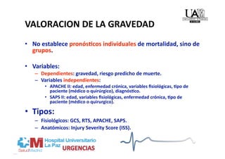 VALORACION DE LA GRAVEDAD 
•  No establece pronósMcos individuales de mortalidad, sino de 
   grupos. 

•  Variables: 
   –  Dependientes: gravedad, riesgo predicho de muerte. 
   –  Variables independientes: 
       •  APACHE II: edad, enfermedad crónica, variables ﬁsiológicas, Mpo de 
          paciente (médico o quirúrgico), diagnósMco. 
       •  SAPS II: edad, variables ﬁsiológicas, enfermedad crónica, Mpo de 
          paciente (médico o quirurgico). 

•  Tipos: 
   –  Fisiológicos: GCS, RTS, APACHE, SAPS. 
   –  Anatómicos: Injury Severity Score (ISS). 
 