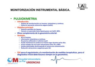MONITORIZACIÓN INSTRUMENTAL BÁSICA.                                             
•  PULSIOXIMETRIA 
  –  Introducción. 
      •  Sistema de monitorización no invasivo, instantáneo y conMnuo. 
      •  EsMma la saturación arterial de oxígeno (SaO2).  
  –  ObjeMvo principal:  
      •  Detectar episodios de hipoxia. 
      •  Cianosis no apreciada hasta hipoxia grave con SaO2 <80%. 
  –  Eﬁcaz complemento de la gasometría arterial. 
  –  Ventajas. 
      •    No es invasiva. 
      •    Información instantánea y conMnua. 
      •    No precisa calibración ni calienta la piel 
      •    Puede mantenerse la sonda en el mismo lugar durante varios días. 
      •    Escaso margen de error para saturaciones entre 70 y 100%. 
      •    Sondas desechables disminuyendo el número de contaminación. 
      •    Reducción extracciones sanguíneas para GA. 

  –  ÚMl para el seguimiento y la monitorización de medidas terapéuMcas, pero el 
     diagnósMco inicial debe basarse siempre en la gasometría. 
 