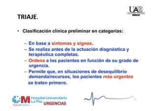 TRIAJE. 
•  Clasificación clínica preliminar en categorias:

   –  En base a sintomas y signos.
   –  Se realiza antes de la actuación diagnóstica y
      terapéutica completas.
   –  Ordena a los pacientes en función de su grado de
      urgencia.
   –  Permite que, en situaciones de desequilibrio
      demanda/recursos, los pacientes más urgentes
      se traten primero.
 