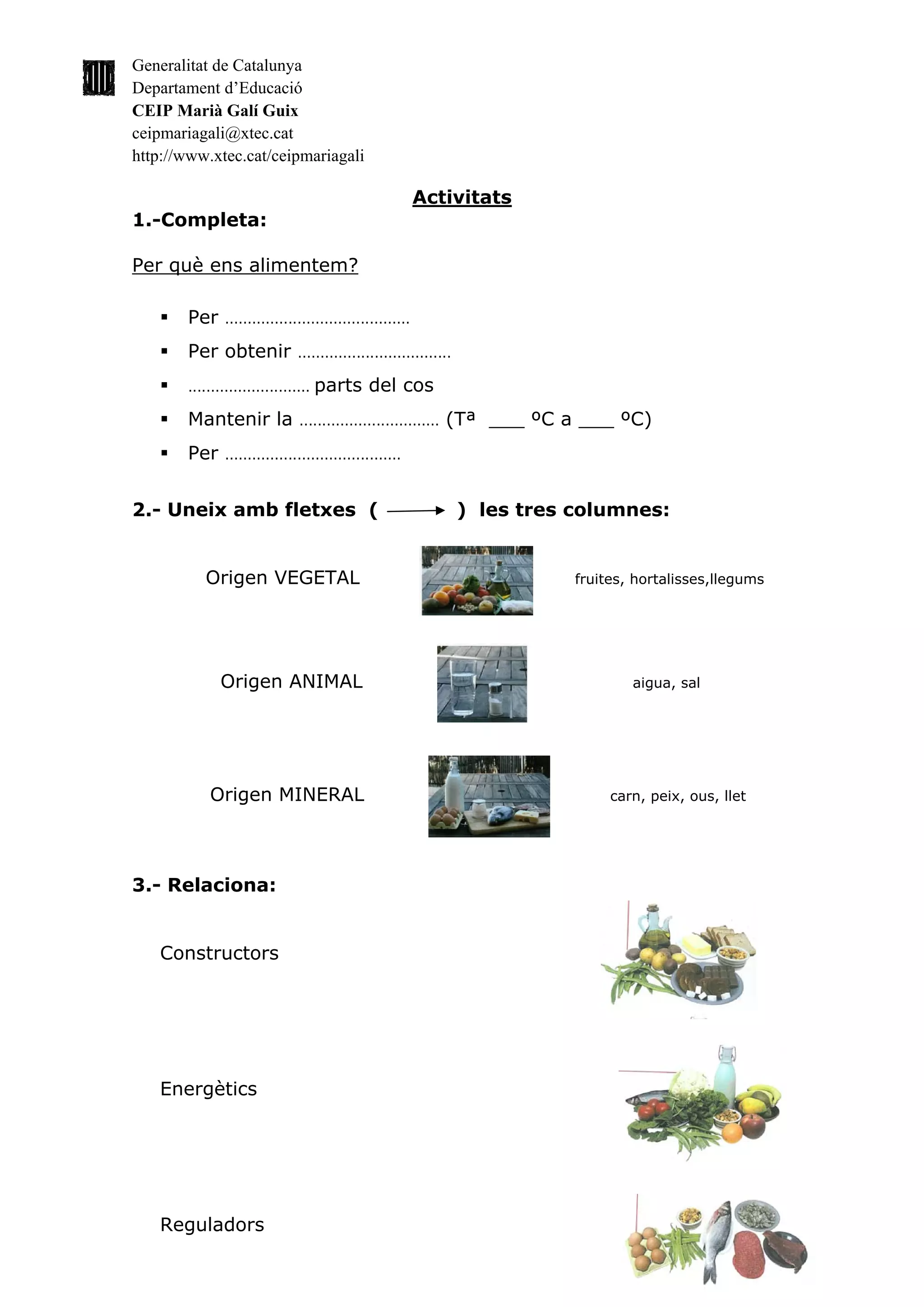 Generalitat de Catalunya
Departament d’Educació
CEIP Marià Galí Guix
ceipmariagali@xtec.cat
http://www.xtec.cat/ceipmariagali

                                                           Activitats
1.-Completa:

Per què ens alimentem?

       Per     .........................................

       Per obtenir             ..................................

       ...........................   parts del cos
       Mantenir la             ...............................   (Tª ___ ºC a ___ ºC)
       Per     .......................................



2.- Uneix amb fletxes (                                             ) les tres columnes:


          Origen VEGETAL                                                       fruites, hortalisses,llegums




              Origen ANIMAL                                                            aigua, sal




           Origen MINERAL                                                           carn, peix, ous, llet




3.- Relaciona:


   Constructors




   Energètics




   Reguladors
 