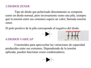3.DIODOS ZENER Tipo de diodo que polarizado directamente se comporta como un diodo normal, pero inversamente como una pila, siempre que la tensión entre sus extremos supere un valor, llamada tensión zener. El polo positivo de la pila corresponde al negativo del diodo. 4.DIODOS VARICAP Construidos para aprovechar las variaciones de capacidad producidas entre sus extremos. Dependiendo de la tensión aplicada, pueden funcionar como condensadores. 