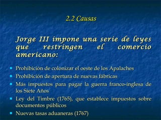 2.2 Causas Jorge III impone una serie de leyes que restringen el comercio americano: Prohibición de colonizar el oeste de los Apalaches Prohibición de apertura de nuevas fábricas Más impuestos para pagar la guerra franco-inglesa de los Siete Años Ley del Timbre (1765), que establece impuestos sobre documentos públicos Nuevas tasas aduaneras (1767) 