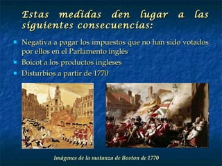 Estas medidas den lugar a las siguientes consecuencias: Negativa a pagar los impuestos que no han sido votados por ellos en el Parlamento inglés Boicot a los productos ingleses Disturbios a partir de 1770 Imágenes de la matanza de Boston de 1770 
