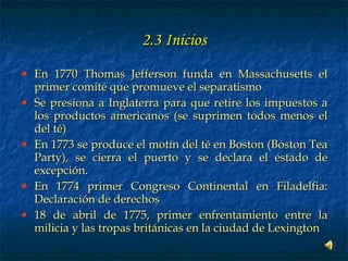 2.3 Inicios En 1770 Thomas Jefferson funda en Massachusetts el primer comité que promueve el separatismo Se presiona a Inglaterra para que retire los impuestos a los productos americanos (se suprimen todos menos el del té) En 1773 se produce el motín del té en Boston (Boston Tea Party), se cierra el puerto y se declara el estado de excepción. En 1774 primer Congreso Continental en Filadelfia: Declaración de derechos 18 de abril de 1775, primer enfrentamiento entre la milicia y las tropas británicas en la ciudad de Lexington 