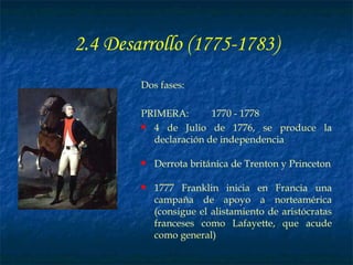 2.4 Desarrollo (1775-1783) Dos fases: PRIMERA: 1770 - 1778 4 de Julio de 1776, se produce la declaración de independencia Derrota británica de Trenton y Princeton 1777 Franklin inicia en Francia una campaña de apoyo a norteamérica (consigue el alistamiento de aristócratas franceses como Lafayette, que acude como general) 