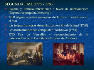SEGUNDA FASE 1778 – 1783 España y Francia intervienen a favor de norteamérica (España reconquista Menorca) 1780 Algunos países europeos declaran su neutralida en el mar Las tropas francesas desembarcan en Rhode Island (1780) Los norteamericanos conquistan Yorktown (1781) 1783 Paz de Versalles y reconocimiento de la independencia de los Estados Unidos de América 