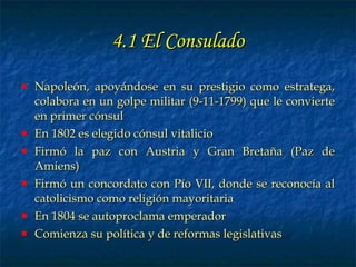 4.1 El Consulado Napoleón, apoyándose en su prestigio como estratega, colabora en un golpe militar (9-11-1799) que le convierte en primer cónsul En 1802 es elegido cónsul vitalicio Firmó la paz con Austria y Gran Bretaña (Paz de Amiens) Firmó un concordato con Pío VII, donde se reconocía al catolicismo como religión mayoritaria En 1804 se autoproclama emperador Comienza su política y de reformas legislativas 