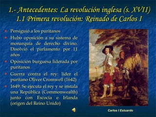 1.- Antecedentes: La revolución inglesa (s. XVII) 1.1 Primera revolución: Reinado de Carlos I Persiguió a los puritanos Hubo oposición a su sistema de monarquía de derecho divino. Disolvió el parlamento por 11 años Oposición burguesa liderada por puritanos  Guerra contra el rey: líder el puritano Oliver Cromwell (1642) 1649: Se ejecuta el rey y se instala una República (Commonwealth) junto con Escocia e Irlanda (origen del Reino Unido) Carlos I Estuardo 
