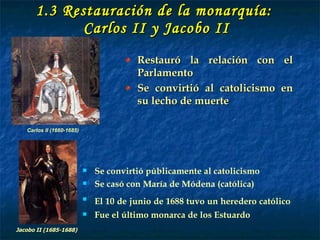 1.3 Restauración de la monarquía:  Carlos II y Jacobo II Restauró la relación con el Parlamento Se convirtió al catolicismo en su lecho de muerte Carlos II (1660-1685) Se convirtió públicamente al catolicismo Se casó con María de Módena (católica) El 10 de junio de 1688 tuvo un heredero católico   Fue el último monarca de los Estuardo Jacobo II (1685-1688) 