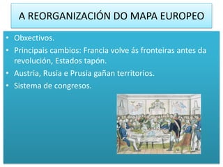 A REORGANIZACIÓN DO MAPA EUROPEO
• Obxectivos.
• Principais cambios: Francia volve ás fronteiras antes da
  revolución, Estados tapón.
• Austria, Rusia e Prusia gañan territorios.
• Sistema de congresos.
 