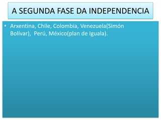 A SEGUNDA FASE DA INDEPENDENCIA
• Arxentina, Chile, Colombia, Venezuela(Simón
  Bolívar), Perú, México(plan de Iguala).
 