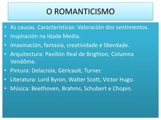 O ROMANTICISMO
• As causas. Características: Valoración dos sentimentos.
• Inspiración na Idade Media.
• Imaxinación, fantasía, creatividade e liberdade.
• Arquitectura: Pavillón Real de Brighton, Columna
  Vendôme.
• Pintura: Delacroix, Géricault, Turner.
• Literatura: Lord Byron, Walter Scott, Victor Hugo.
• Música: Beethoven, Brahms, Schubert e Chopin.
 
