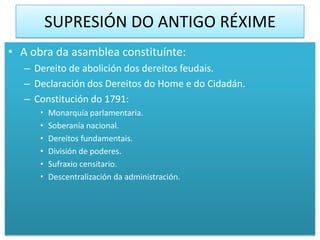 SUPRESIÓN DO ANTIGO RÉXIME
• A obra da asamblea constituínte:
   – Dereito de abolición dos dereitos feudais.
   – Declaración dos Dereitos do Home e do Cidadán.
   – Constitución do 1791:
      •   Monarquía parlamentaria.
      •   Soberanía nacional.
      •   Dereitos fundamentais.
      •   División de poderes.
      •   Sufraxio censitario.
      •   Descentralización da administración.
 