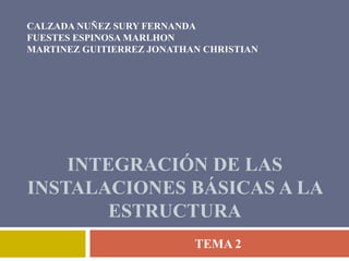 CALZADA NUÑEZ SURY FERNANDA
FUESTES ESPINOSA MARLHON
MARTINEZ GUITIERREZ JONATHAN CHRISTIAN




    INTEGRACIÓN DE LAS
INSTALACIONES BÁSICAS A LA
        ESTRUCTURA
                           TEMA 2
 