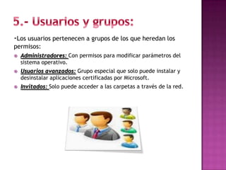 -Los usuarios pertenecen a grupos de los que heredan los
permisos:
   Administradores: Con permisos para modificar parámetros del
    sistema operativo.
   Usuarios avanzados: Grupo especial que solo puede instalar y
    desinstalar aplicaciones certificadas por Microsoft.
   Invitados: Solo puede acceder a las carpetas a través de la red.
 