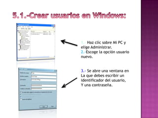 1.- Haz clic sobre Mi PC y
elige Administrar.
2.-Escoge la opción usuario
nuevo.


3.- Se abre una ventana en
La que debes escribir un
identificador del usuario,
Y una contraseña.
 