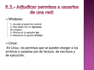  Windows:
   1.-Accede al panel de control.
   2.-Haz doble clic en Opciones
   de carpeta.
   3.-Pincha en la pestaña Ver.
   4.-Desmarca la opción Utilizar.


 Linux:
-En Linux, los permisos que se pueden otorgar a los
archivos y carpetas son de lectura, de escritura y
de ejecución.
 