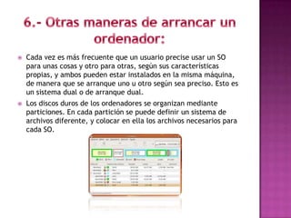    Cada vez es más frecuente que un usuario precise usar un SO
    para unas cosas y otro para otras, según sus características
    propias, y ambos pueden estar instalados en la misma máquina,
    de manera que se arranque uno u otro según sea preciso. Esto es
    un sistema dual o de arranque dual.
   Los discos duros de los ordenadores se organizan mediante
    particiones. En cada partición se puede definir un sistema de
    archivos diferente, y colocar en ella los archivos necesarios para
    cada SO.
 