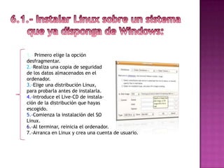 1.- Primero elige la opción
desfragmentar.
2.-Realiza una copia de seguridad
de los datos almacenados en el
ordenador.
3.-Elige una distribución Linux,
para probarla antes de instalarla.
4.-Introduce el Live-CD de instala-
ción de la distribución que hayas
escogido.
5.-Comienza la instalación del SO
Linux.
6.-Al terminar, reinicia el ordenador.
7.-Arranca en Linux y crea una cuenta de usuario.
 