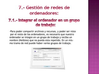 -Para poder compartir archivos y recursos, y poder ser visto
 por el resto de los ordenadores, es necesario que nuestro
ordenador se integre en un grupo de trabajo y reciba un
nombre (Netbios) que no pueda esta repetido. En un mis-
mo tramo de red puede haber varios grupos de trabajo.
 