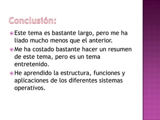  Este tema es bastante largo, pero me ha
  liado mucho menos que el anterior.
 Me ha costado bastante hacer un resumen
  de este tema, pero es un tema
  entretenido.
 He aprendido la estructura, funciones y
  aplicaciones de los diferentes sistemas
  operativos.
 
