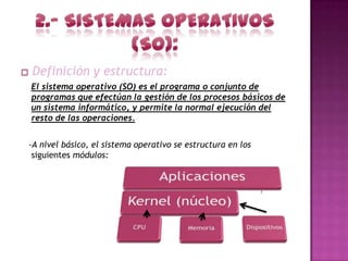 Definición y estructura:
El sistema operativo (SO) es el programa o conjunto de
programas que efectúan la gestión de los procesos básicos de
un sistema informático, y permite la normal ejecución del
resto de las operaciones.


-A nivel básico, el sistema operativo se estructura en los
 siguientes módulos:
 