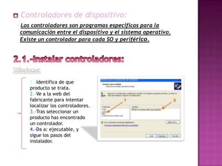 Controladores de dispositivo:
Los controladores son programas específicos para la
comunicación entre el dispositivo y el sistema operativo.
Existe un controlador para cada SO y periférico.




   1.-Identifica de que
   producto se trata.
   2.-Ve a la web del
   fabricante para intentar
   localizar los controladores.
   3.-Tras seleccionar un
   producto has encontrado
   un controlador.
   4.-Da a: ejecutable, y
   sigue los pasos del
   instalador.
 