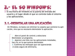    El escritorio de windows es la puerta de entrada del
    usuario y el lugar desde el que se controla todo el sistema
    y las aplicaciones.



    -En Windows, no basta con eliminar la carpeta que contiene la apli-
    cación, sino que es necesario desinstalar la aplicación.


         1.- Abre el panel de control y selecciona
         Desinstalar un programa.
         2.- Aparece una lista con las aplicaciones instaladas,
         haz clic en la que quieras desinstalar.
         3.-Confirma los mensajes que van apareciendo
          si estás seguro de eliminarla.
 