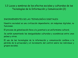 1.1 Los discursos sobre la sociedad informacional (2) •  GLOBALIZACIÓN:  O  Superación de los límites espaciales de las fronteras locales o nacionales para actuar a nivel mundial. O  Es un fenómenos histórico y representativo del presente. •  Podemos señalar cuatro grandes discursos o modos de entender la sociedad de la información: O  Discurso mercantilista. O  Discurso crítico-político. O  Discurso tecnocentrista. O  Discurso apocalíptico.  