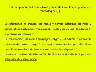 1.1 Los discursos sobre la sociedad informacional (3) •  Discurso mercantilista : La sociedad de la información es un enorme mercado con un tremendo potencial para el crecimiento económico. •  Discurso crítico-político : Las tecnologías digitales deben estar al servicio del desarrollo social y humano. •  Discurso tecnocentrista : Se considera la tecnología digital como lo más importante para la sociedad más eficaz y llena de bienestar para los ciudadanos. •  Discurso apocalíptico : Las TIC representan el fin de los ideales y valores de la modernidad y del modelo humanista de la cultura. 