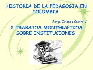 HISTORIA DE LA PEDAGOGIA EN
        COLOMBIA

               Jorge Orlando Castro V.

 2 TRABAJOS MONIGRAFICOS
   SOBRE INSTITUCIONES
 