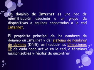 Un dominio de Internet es una red de
identificación asociada a un grupo de
dispositivos o equipos conectados a la red
Internet.

El propósito principal de los nombres de
dominio en Internet y del sistema de nombres
de dominio (DNS), es traducir las direcciones
IP de cada nodo activo en la red, a términos
memorizables y fáciles de encontrar
 