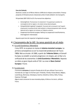 Fons de Cohesió.
     Destinat a estats on el PIB és inferior al 90% de la mitjana comunitària. Finança
     projectes d’infraestructures relacionats amb el medi ambient i els transports.

     Pel període 2007-2013 la UE s’ha marcat tres objectius:

        o Convergència. Promocionar el creixement i l’ocupació per accelerar la
            convergència de les regions i els estats menys desenvolupats.
        o Competitivitat regional i ocupació. Promoció de la innovació i de l’esperit
            empresarial, la protecció del medi ambient i el desenvolupament dels mercats
            laborals de les regions no incloses en l’objectiu anterior.
        o Cooperació territorial europea. Reforça la cooperació transfronterera,
          interregional i interestatal.

     Aquests ajuts han de respectar la legislació europea.

4. L’economia de la UE i la seva posició en el món
4.1.La unió Econòmica i Monetària
    L’any 1979 es va posar en marxa el sistema monetari europeu. La
    primera conseqüència va ser la creació del predecessor de l’euro:
    l’ECU. Mai va circular. Al 1989, a partir de l’informe Delors, el Consell
    Europeu va establir un procés progressiu i en etapes, per arribar a la
    unificació de les economies: la Unió Econòmica i Monetària. Aquesta
    va rebre un gran impuls amb el TUE i va crear el Banc Central
    Europeu i l’euro.

4.2.La zona euro
   S’anomena eurozona el conjunt d’estats de la UE que utilitzan l’euro com a
   moneda de curs legal. En formen part: Finlàndia, Irlanda, Països Baixos, Bèlgica,
   Luxemburg, Alemanya, Eslovàquia, Àustria, Eslovènia, Grècia, Itàlia, França,
   Espanya i Portugal.
   Alguns estat conserven la seva moneda pròpia, d’altres al no tenir, utilitzen
   l’euro.




                                          4
 