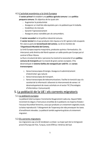 4.3.L’activitat econòmica a la Unió Europea
   El sector primari té establert una política agrícola comuna i una política
   pesquera comuna. Els objectius de les quals són:
        o Augmentar la productivitat

        o Assegurar un nivell de vida equitatiu per a la població que hi treballa.

        o Estabilitzar els mercats

        o Garantir l’aprovisionament

        o Assegurar preus raonables per als consumidors.


     El sector secundari no té política industrial comuna.
     El sector terciari és el que produeix més riquesa a la UE i genera més ocupació.
     Per això es parla de terciarització del comerç. La UE és membre de
     l’Organització Mundial del Comerç.
     La Unió Europea exporta maquinària, productes químics i farmacèutics. Els
     intercanvis amb Amèrica del Nord suposen un saldo positiu per Europa just al
     contrari d’Àsia i Rússia.
     La lliure circulació de béns i persones ha mostrat la necessitat d’una política
     comuna de transports per la creació de grans xarxes europees. S’ha
     desenvolupat el sistema Galileu de navegació per satèl·lit. Les xarxes
     transeuropees:

        o Xarxa transeuropea d’energia. Assegura el subministrament
          d’electricitat i gas natural.
        o Xarxa transeuropea de transport.
        o Xarxa transeuropea de telecomunicacions. Facilita la transició cap a la
          societat de la informació i afavoreix la interconnexió de xarxes i el
          desenvolupament de noves activitats en el sector TIC (Tecnologies
          d’Informàtica i Comunicació)

5. La població de la UE i els corrents migratoris
5.1.La població europea
   La població total europea s’incrementa lleugerament cada any. Aquest feble
   increment és degut a l’estructura envellida de la població a la majoria d’estats i
   l’escassa fecunditat femenina, cosa que produeix un creixement vegetatiu escàs.
   La baixa reproducció i l’allargament de l’esperança de vida provoquen les taxes
   d’envelliment elevades. La població també augmenta gràcies al creixement
   migratori.

5.2.Els corrents migratoris
   Les migracions cap a la UE tendeixen a crèixer. La major part de la immigració
   prové d’Europa de l’Est, Turquia, nord d’Àfrica i Amèrica del Sud.


                                         5
 