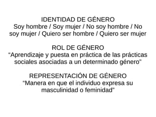 IDENTIDAD DE GÉNERO
 Soy hombre / Soy mujer / No soy hombre / No
soy mujer / Quiero ser hombre / Quiero ser mujer

               ROL DE GÉNERO
“Aprendizaje y puesta en práctica de las prácticas
  sociales asociadas a un determinado género”

       REPRESENTACIÓN DE GÉNERO
     “Manera en que el individuo expresa su
          masculinidad o feminidad”
 