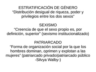 ESTRATIFICACIÓN DE GÉNERO
   “Distribución desigual de riqueza, poder y
         privilegios entre los dos sexos”

                    SEXISMO
    “Creencia de que el sexo propio es, por
definición, superior” (sexismo institucionalizado)

                 PATRIARCADO
 “Forma de organización social por la que los
  hombres dominan, oprimen y explotan a las
mujeres” (patriarcado privado/patriarcado público
                 -Silvya Walby-)
 