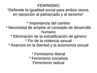 FEMINISMO
“Defiende la igualdad social para ambos sexos,
   en oposición al patriarcado y al sexismo”

              * Importancia del cambio
* Necesidad de ampliar el concepto de desarrollo
                       humano
    * Eliminación de la estratificación de género
             * Fin de la violencia sexual
  * Avances en la libertad y la autonomía sexual

               * Feminismo liberal
             * Feminismo socialista
               Feminismo radical
 