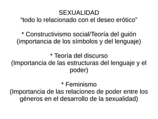 SEXUALIDAD
   “todo lo relacionado con el deseo erótico”

    * Constructivismo social/Teoría del guión
  (importancia de los símbolos y del lenguaje)

             * Teoría del discurso
(Importancia de las estructuras del lenguaje y el
                     poder)

                  * Feminismo
(Importancia de las relaciones de poder entre los
   géneros en el desarrollo de la sexualidad)
 