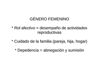 GÉNERO FEMENINO

* Rol afectivo = desempaño de actividades
                reproductivas

* Cuidado de la familia (pareja, hija, hogar)

 * Depedencia = abnegación y sumisión
 